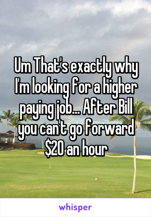 Um That's exactly why I'm looking for a higher paying job... After Bill you can't go forward $20 an hour