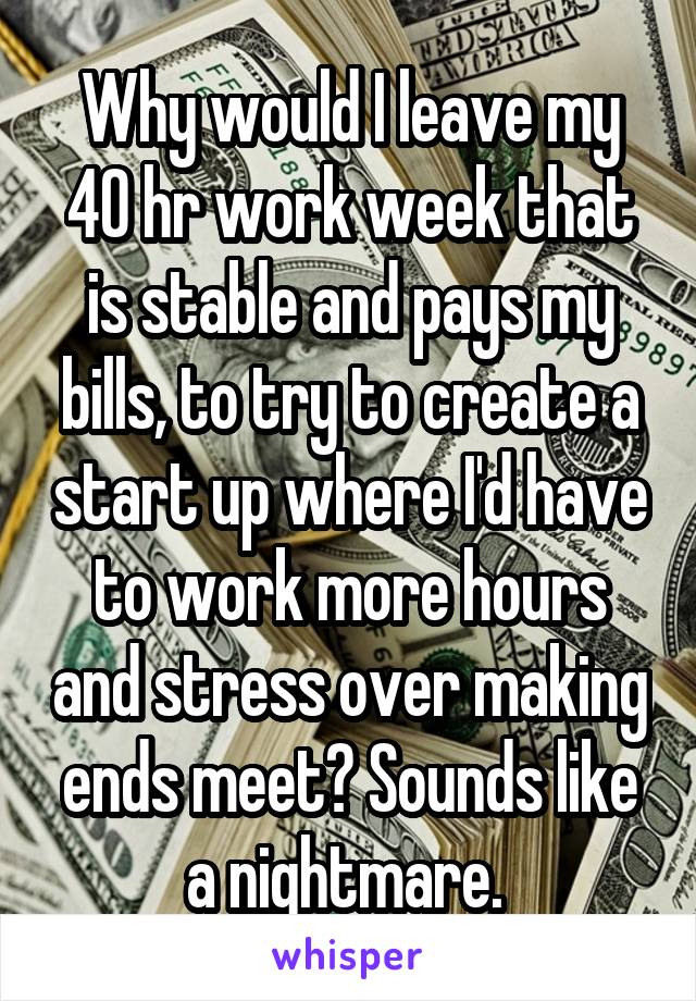 Why would I leave my 40 hr work week that is stable and pays my bills, to try to create a start up where I'd have to work more hours and stress over making ends meet? Sounds like a nightmare. 