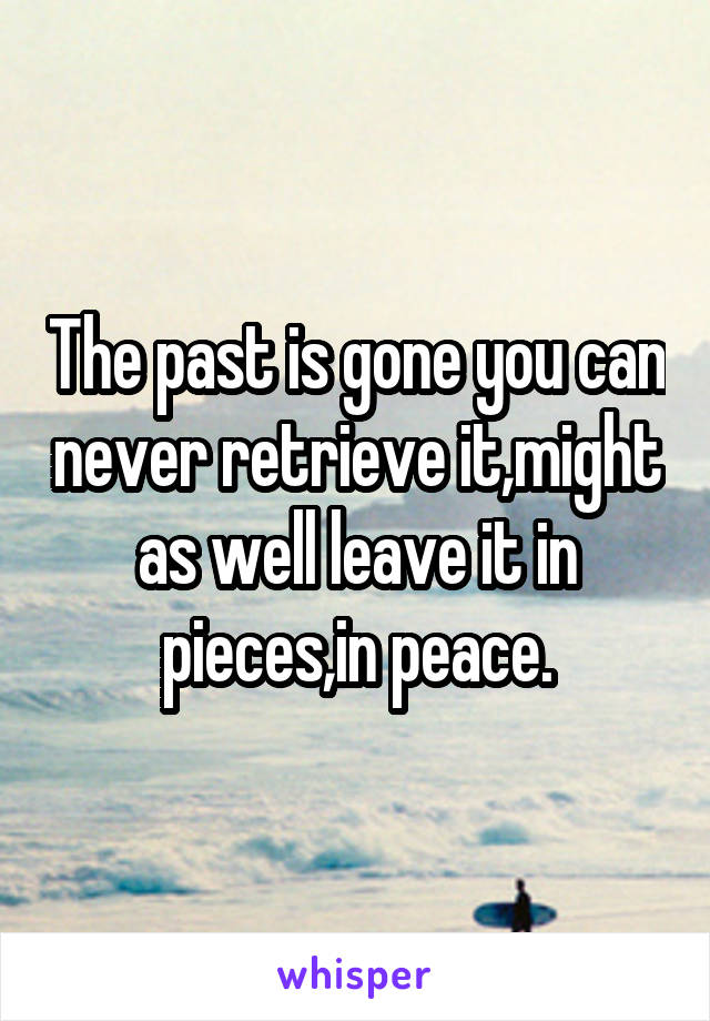 The past is gone you can never retrieve it,might as well leave it in pieces,in peace.