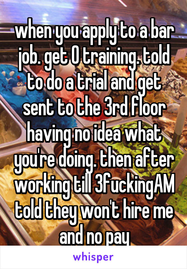 when you apply to a bar job. get 0 training. told to do a trial and get sent to the 3rd floor having no idea what you're doing. then after working till 3fuckingAM told they won't hire me and no pay