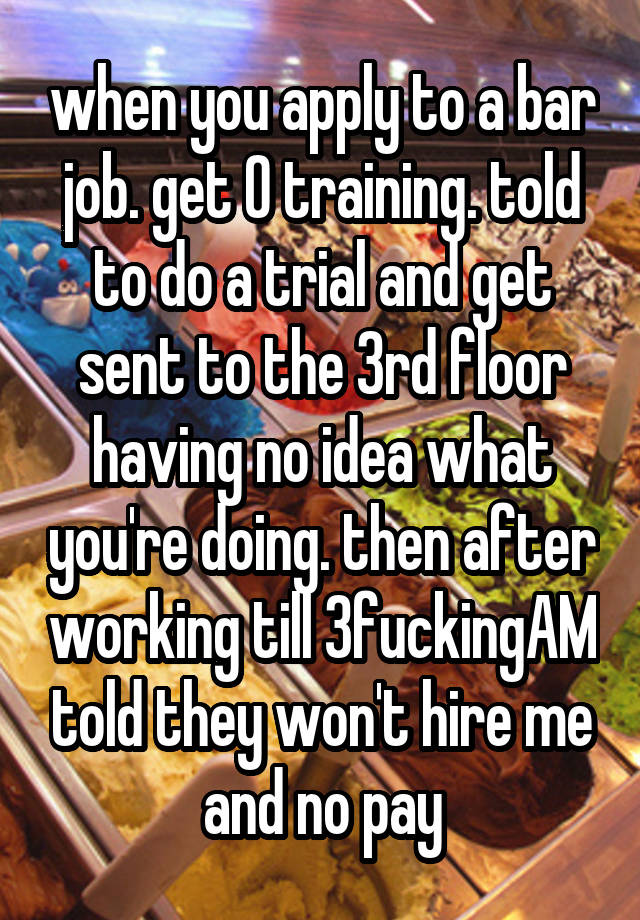 when you apply to a bar job. get 0 training. told to do a trial and get sent to the 3rd floor having no idea what you're doing. then after working till 3fuckingAM told they won't hire me and no pay