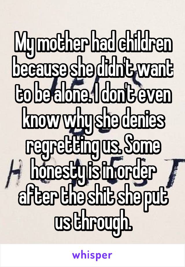 My mother had children because she didn't want to be alone. I don't even know why she denies regretting us. Some honesty is in order after the shit she put us through.