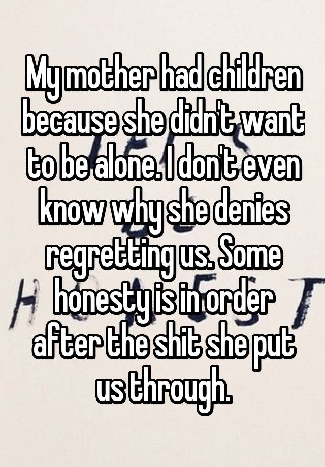 My mother had children because she didn't want to be alone. I don't even know why she denies regretting us. Some honesty is in order after the shit she put us through.