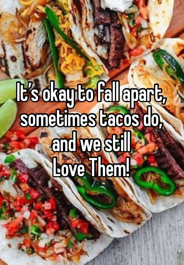 It’s okay to fall apart, sometimes tacos do, 
and we still 
Love Them!