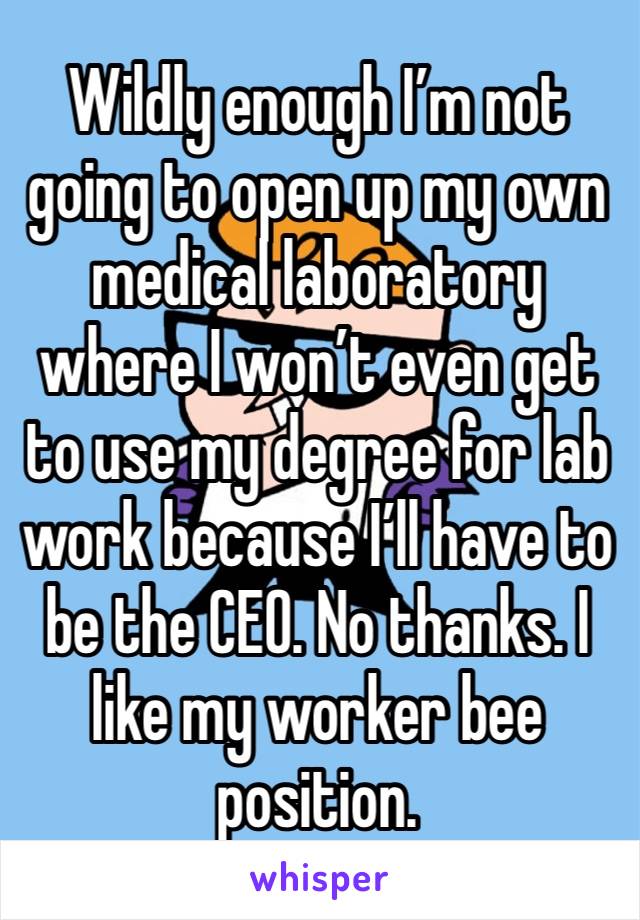 Wildly enough I’m not going to open up my own medical laboratory where I won’t even get to use my degree for lab work because I’ll have to be the CEO. No thanks. I like my worker bee position. 