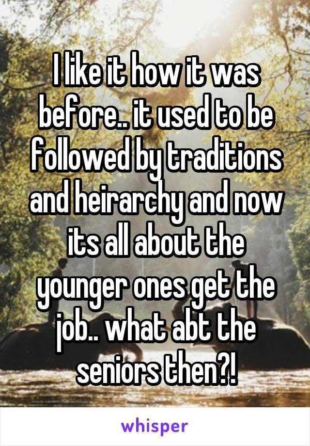 I like it how it was before.. it used to be followed by traditions and heirarchy and now its all about the younger ones get the job.. what abt the seniors then?!