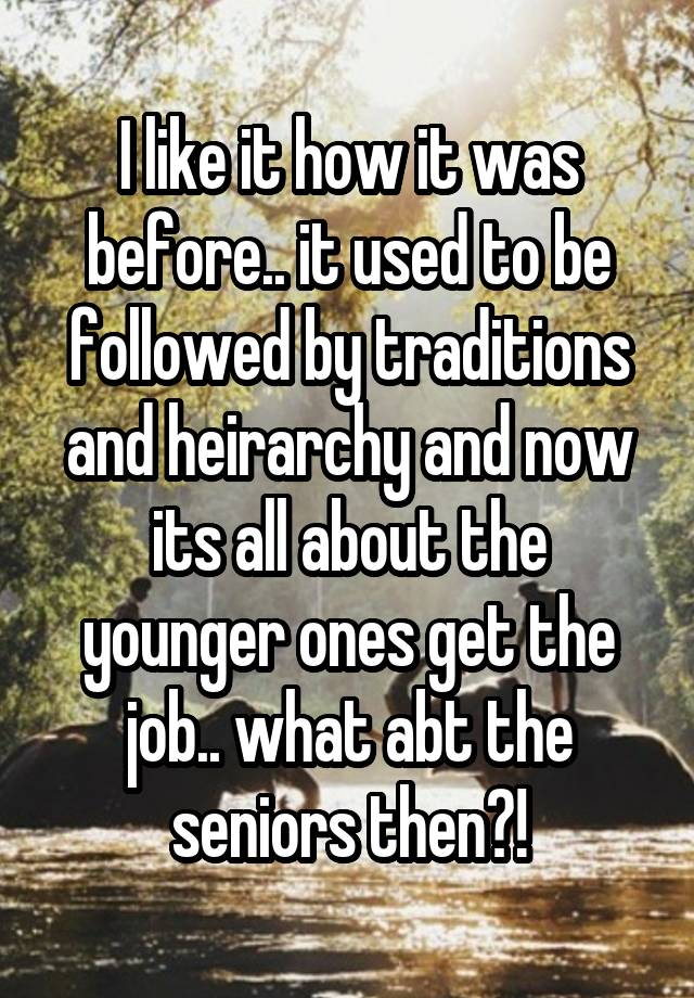 I like it how it was before.. it used to be followed by traditions and heirarchy and now its all about the younger ones get the job.. what abt the seniors then?!