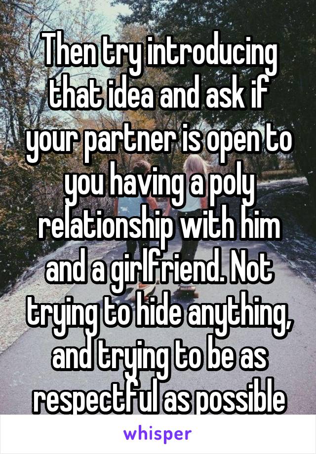 Then try introducing that idea and ask if your partner is open to you having a poly relationship with him and a girlfriend. Not trying to hide anything, and trying to be as respectful as possible