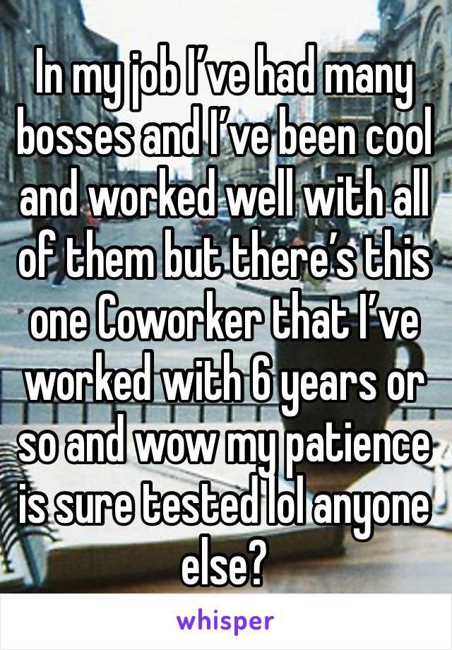 In my job I’ve had many bosses and I’ve been cool and worked well with all of them but there’s this one Coworker that I’ve worked with 6 years or so and wow my patience is sure tested lol anyone else?