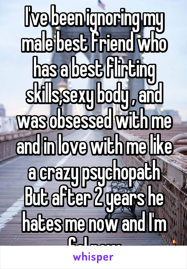 I've been ignoring my male best friend who has a best flirting skills,sexy body , and was obsessed with me and in love with me like a crazy psychopath
But after 2 years he hates me now and I'm fal now