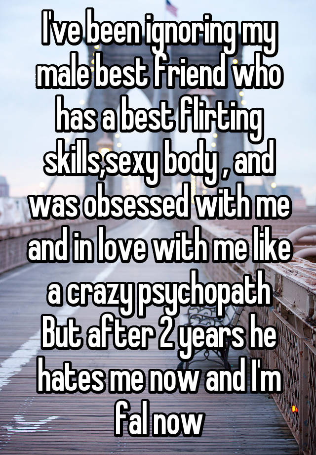 I've been ignoring my male best friend who has a best flirting skills,sexy body , and was obsessed with me and in love with me like a crazy psychopath
But after 2 years he hates me now and I'm fal now