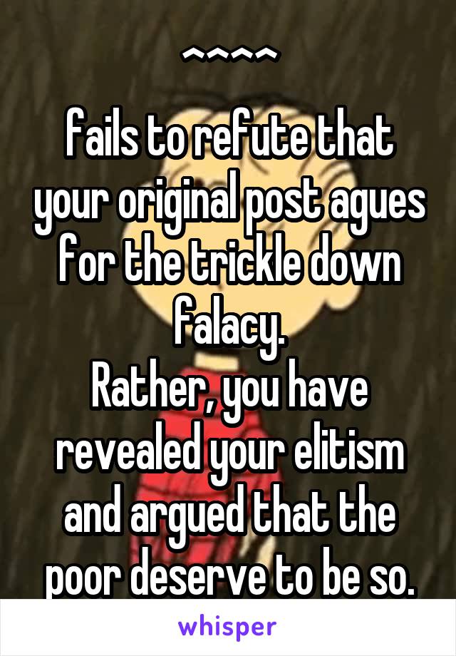 ^^^^
fails to refute that your original post agues for the trickle down falacy.
Rather, you have revealed your elitism and argued that the poor deserve to be so.