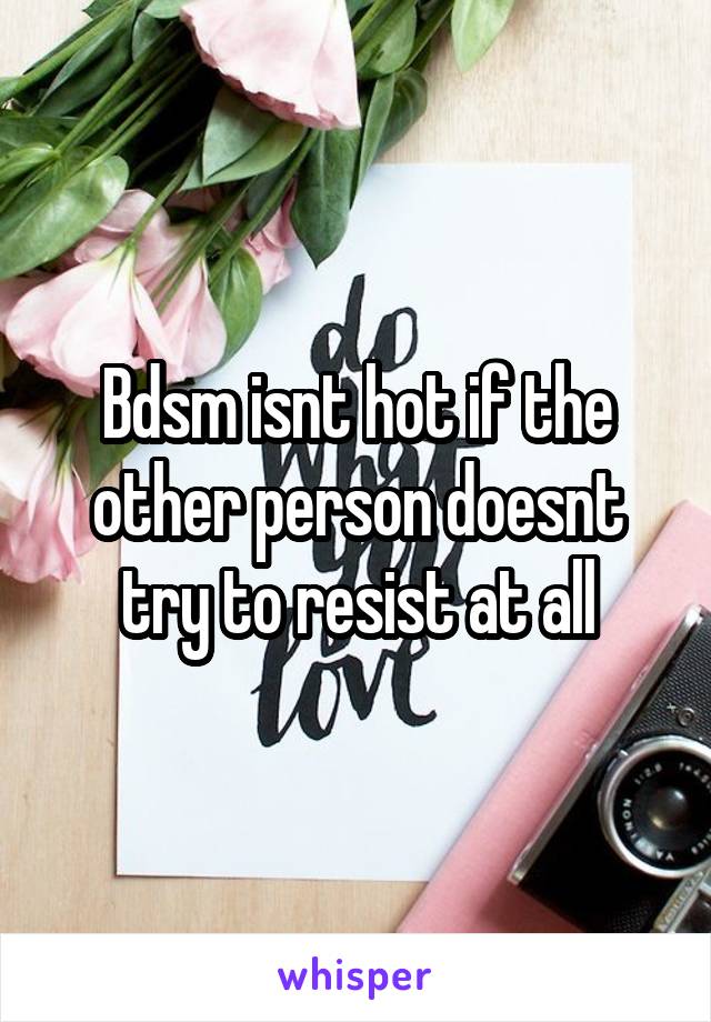 Bdsm isnt hot if the other person doesnt try to resist at all