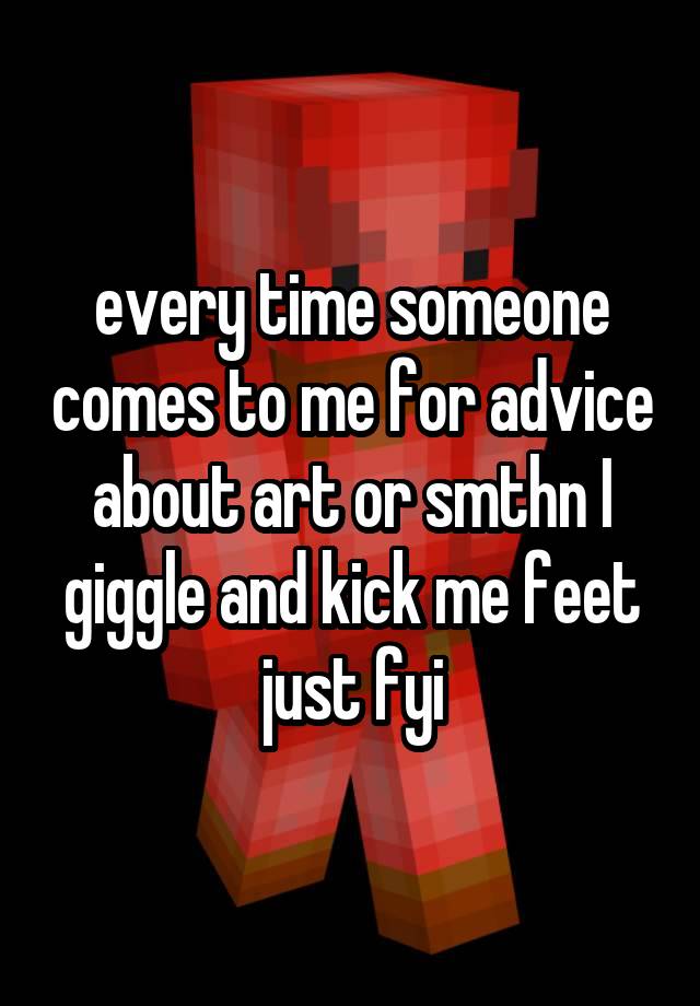 every time someone comes to me for advice about art or smthn I giggle and kick me feet just fyi