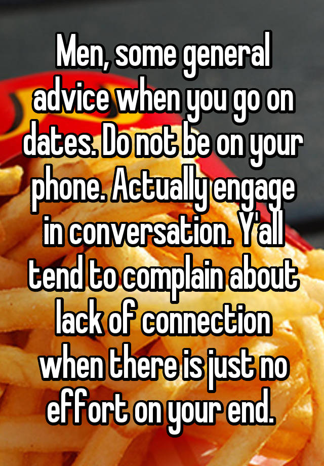 Men, some general advice when you go on dates. Do not be on your phone. Actually engage in conversation. Y'all tend to complain about lack of connection when there is just no effort on your end. 