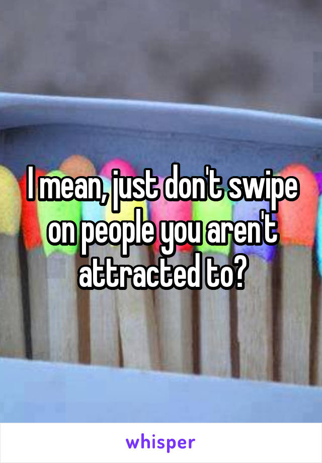 I mean, just don't swipe on people you aren't attracted to?