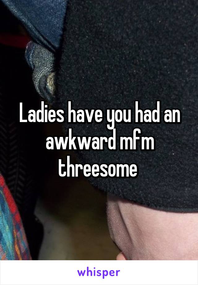 Ladies have you had an awkward mfm threesome 