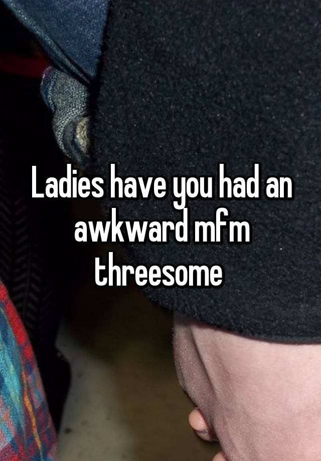 Ladies have you had an awkward mfm threesome 