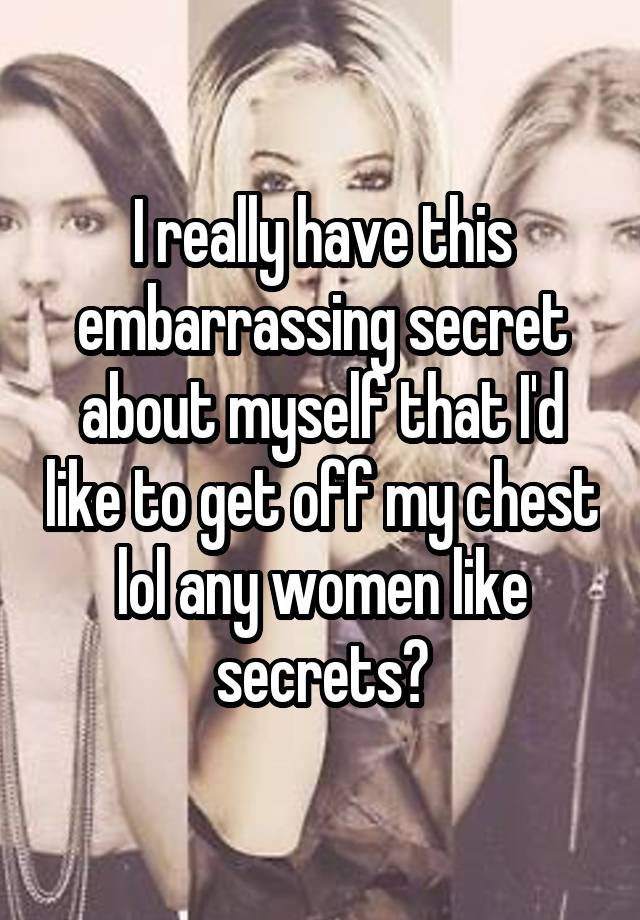 I really have this embarrassing secret about myself that I'd like to get off my chest lol any women like secrets?