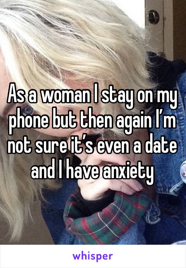 As a woman I stay on my phone but then again I’m not sure it’s even a date and I have anxiety 