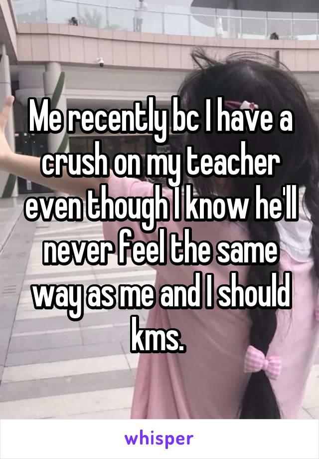 Me recently bc I have a crush on my teacher even though I know he'll never feel the same way as me and I should kms. 