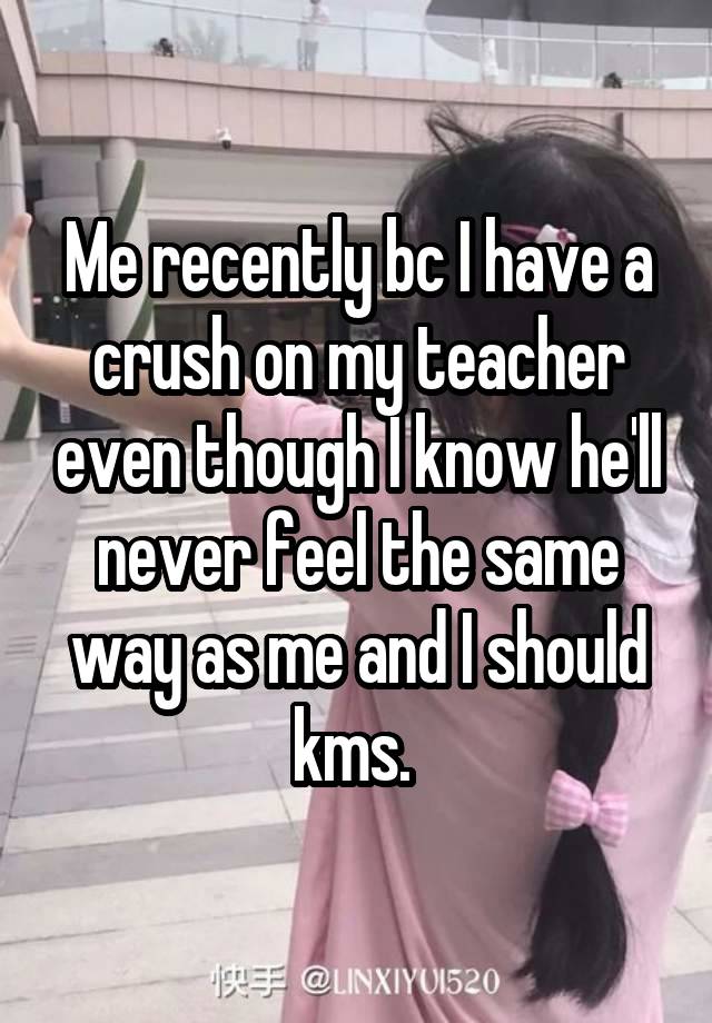 Me recently bc I have a crush on my teacher even though I know he'll never feel the same way as me and I should kms. 