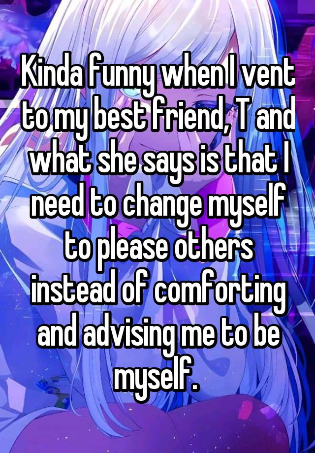 Kinda funny when I vent to my best friend, T and what she says is that I need to change myself to please others instead of comforting and advising me to be myself. 