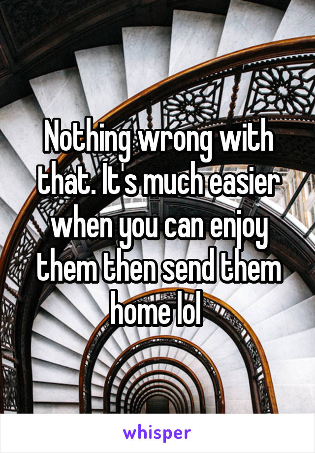 Nothing wrong with that. It's much easier when you can enjoy them then send them home lol 