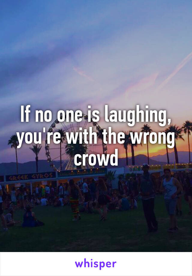 If no one is laughing, you're with the wrong crowd