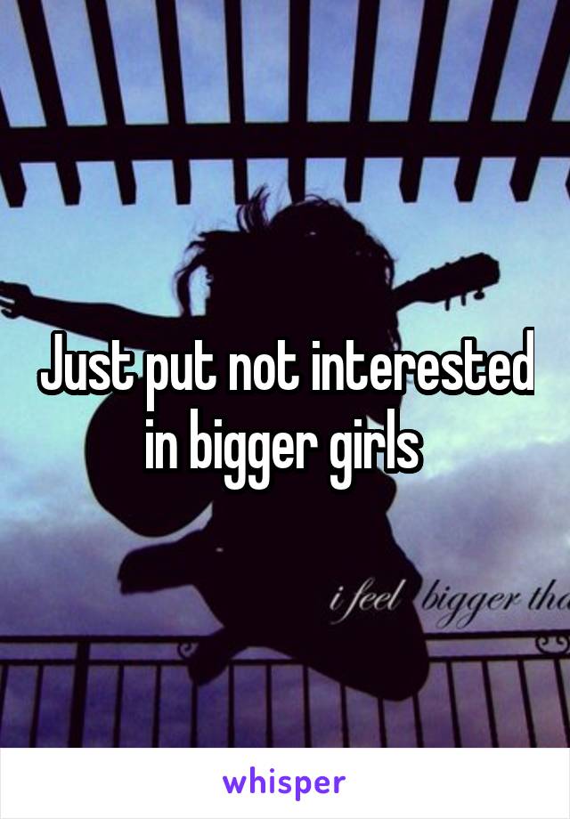 Just put not interested in bigger girls 