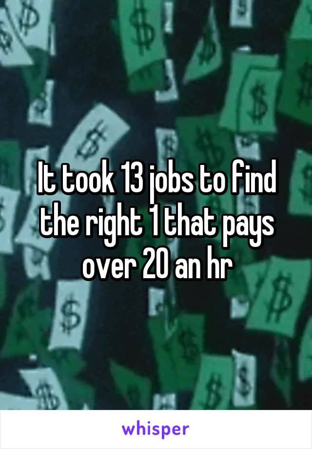 It took 13 jobs to find the right 1 that pays over 20 an hr