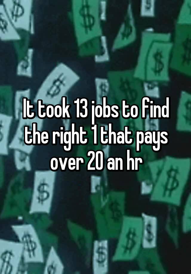 It took 13 jobs to find the right 1 that pays over 20 an hr