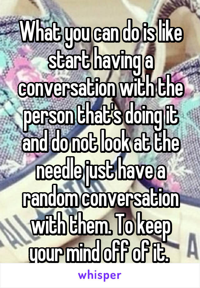 What you can do is like start having a conversation with the person that's doing it and do not look at the needle just have a random conversation with them. To keep your mind off of it. 