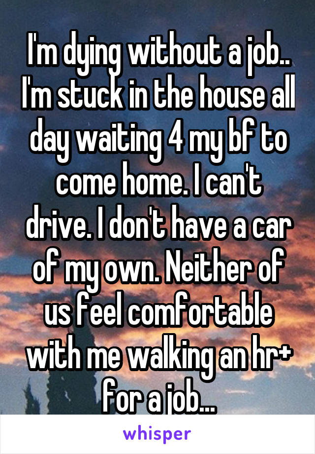 I'm dying without a job.. I'm stuck in the house all day waiting 4 my bf to come home. I can't drive. I don't have a car of my own. Neither of us feel comfortable with me walking an hr+ for a job...