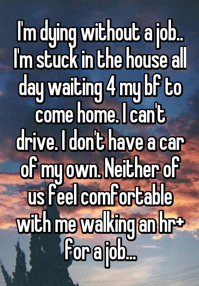 I'm dying without a job.. I'm stuck in the house all day waiting 4 my bf to come home. I can't drive. I don't have a car of my own. Neither of us feel comfortable with me walking an hr+ for a job...