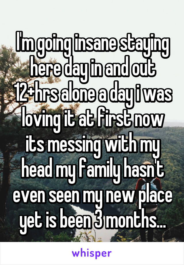 I'm going insane staying here day in and out 12+hrs alone a day i was loving it at first now its messing with my head my family hasn't even seen my new place yet is been 3 months...