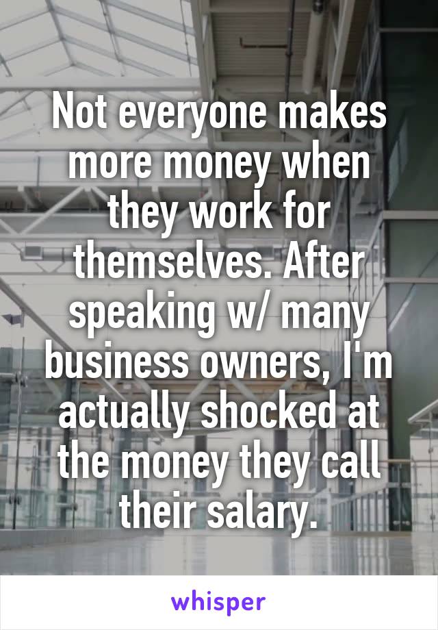 Not everyone makes more money when they work for themselves. After speaking w/ many business owners, I'm actually shocked at the money they call their salary.