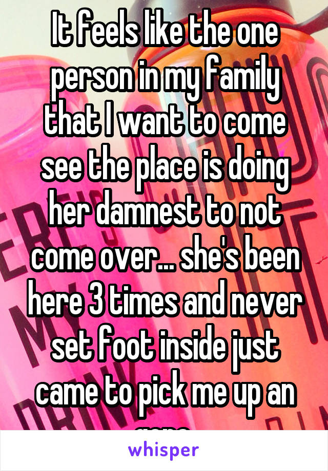 It feels like the one person in my family that I want to come see the place is doing her damnest to not come over... she's been here 3 times and never set foot inside just came to pick me up an gone 