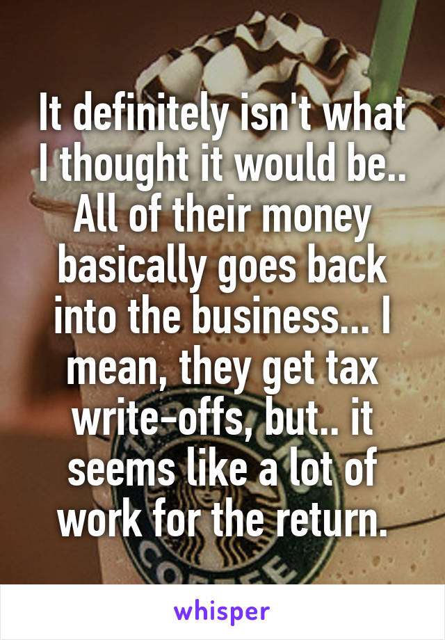 It definitely isn't what I thought it would be.. All of their money basically goes back into the business... I mean, they get tax write-offs, but.. it seems like a lot of work for the return.