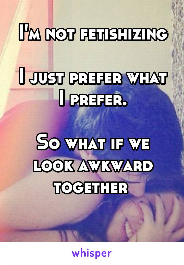 I'm not fetishizing

I just prefer what I prefer.

So what if we look awkward together 

