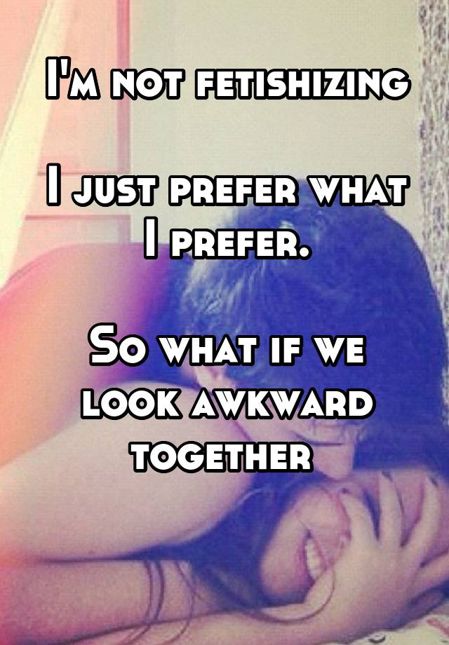 I'm not fetishizing

I just prefer what I prefer.

So what if we look awkward together 

