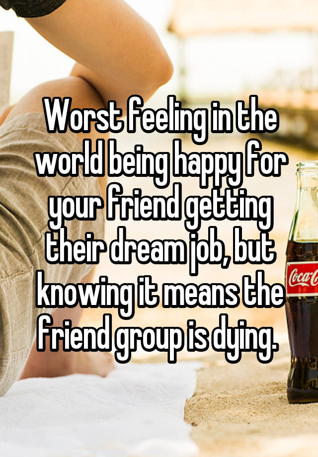 Worst feeling in the world being happy for your friend getting their dream job, but knowing it means the friend group is dying. 