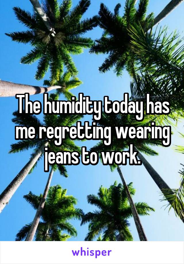 The humidity today has me regretting wearing jeans to work.