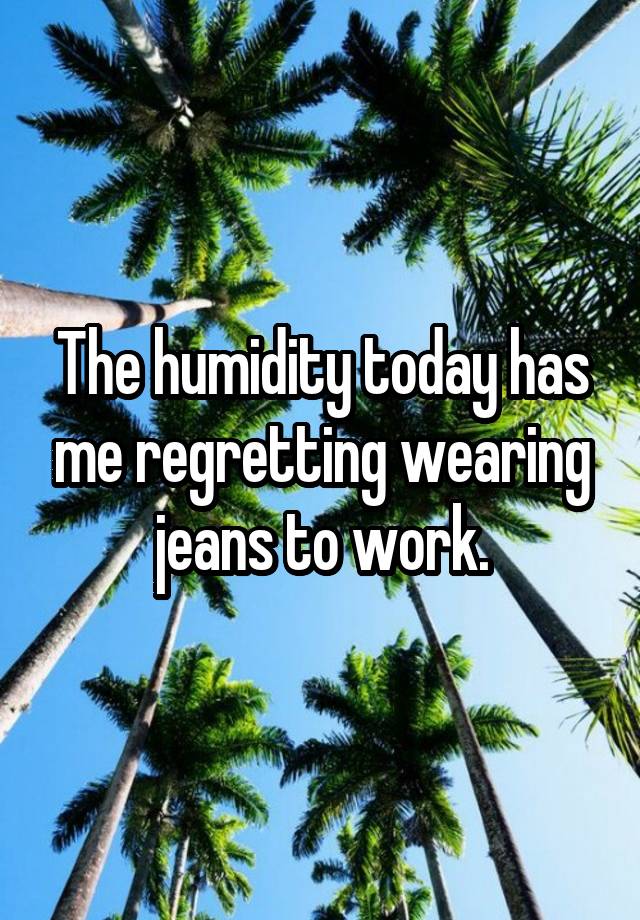 The humidity today has me regretting wearing jeans to work.