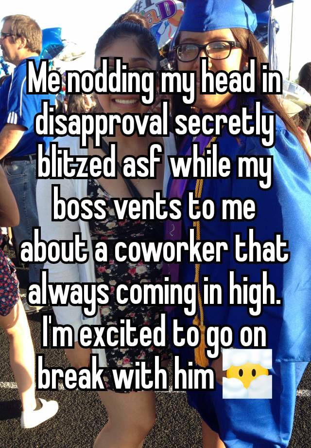 Me nodding my head in disapproval secretly blitzed asf while my boss vents to me about a coworker that always coming in high. I'm excited to go on break with him 😶‍🌫️