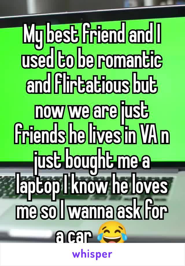 My best friend and I used to be romantic and flirtatious but now we are just friends he lives in VA n just bought me a laptop I know he loves me so I wanna ask for a car 😂