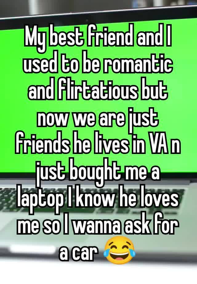 My best friend and I used to be romantic and flirtatious but now we are just friends he lives in VA n just bought me a laptop I know he loves me so I wanna ask for a car 😂