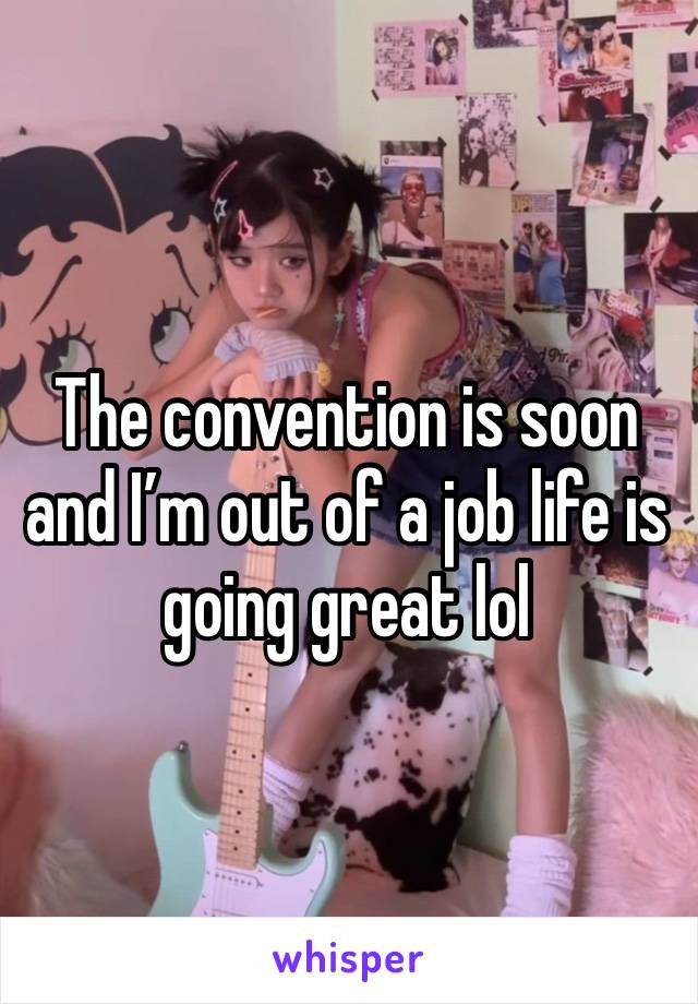 The convention is soon and I’m out of a job life is going great lol