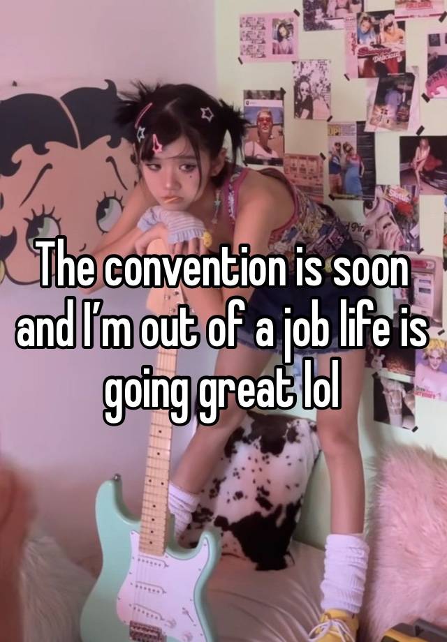 The convention is soon and I’m out of a job life is going great lol