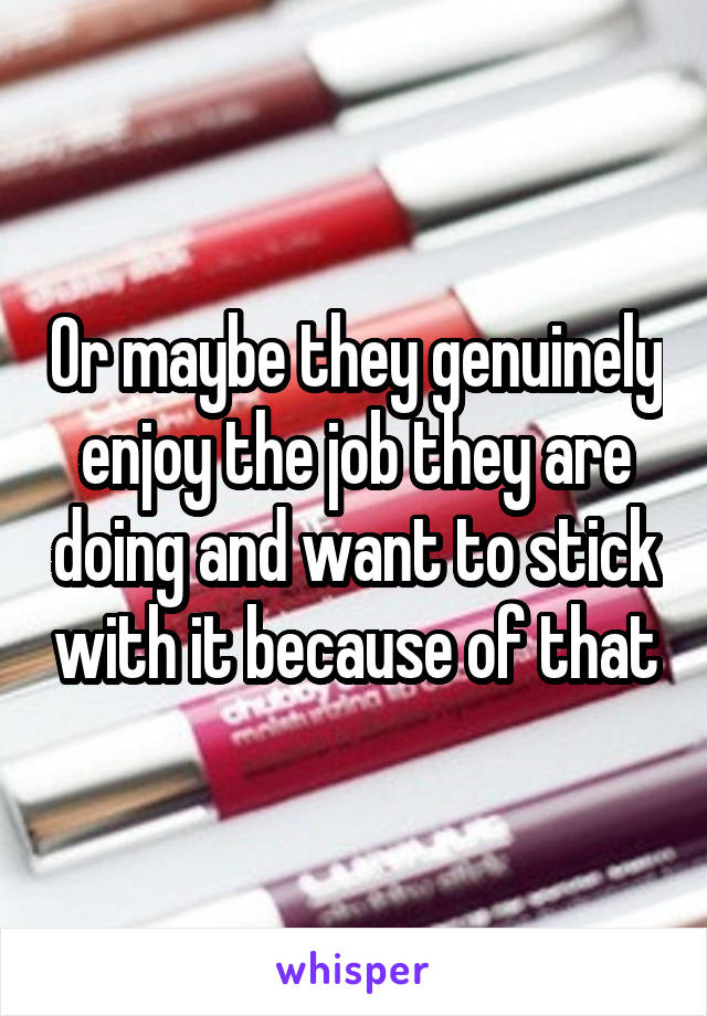 Or maybe they genuinely enjoy the job they are doing and want to stick with it because of that